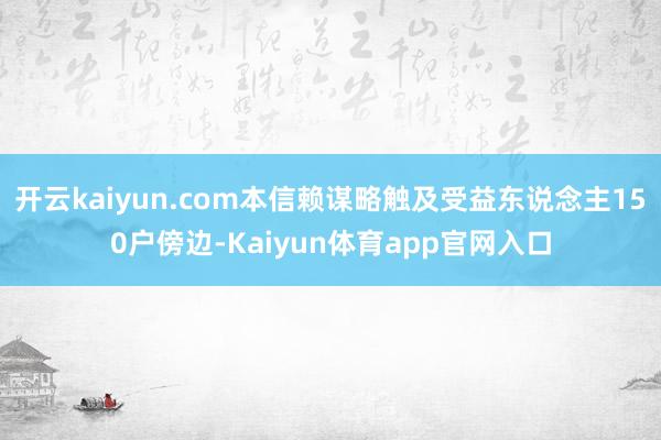 开云kaiyun.com本信赖谋略触及受益东说念主150户傍边-Kaiyun体育app官网入口