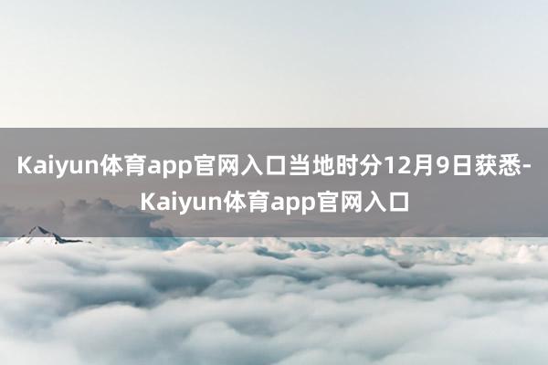 Kaiyun体育app官网入口当地时分12月9日获悉-Kaiyun体育app官网入口