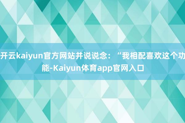 开云kaiyun官方网站并说说念：“我相配喜欢这个功能-Kaiyun体育app官网入口