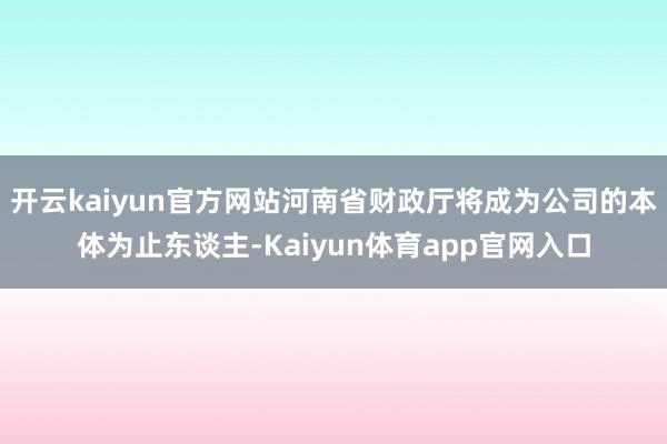 开云kaiyun官方网站河南省财政厅将成为公司的本体为止东谈主-Kaiyun体育app官网入口