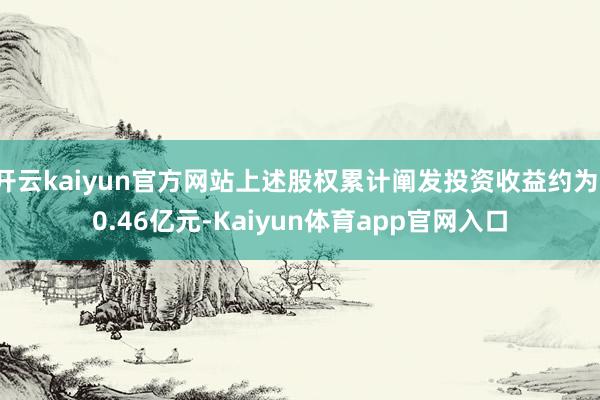 开云kaiyun官方网站上述股权累计阐发投资收益约为-0.46亿元-Kaiyun体育app官网入口