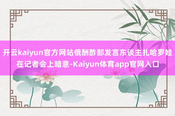 开云kaiyun官方网站俄酬酢部发言东谈主扎哈罗娃在记者会上暗意-Kaiyun体育app官网入口