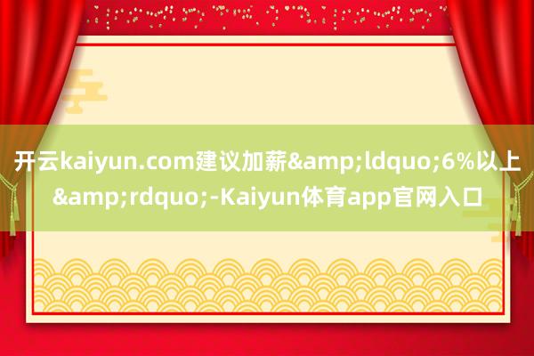 开云kaiyun.com建议加薪&ldquo;6%以上&rdquo;-Kaiyun体育app官网入口