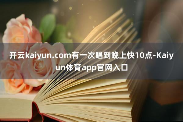 开云kaiyun.com有一次唱到晚上快10点-Kaiyun体育app官网入口