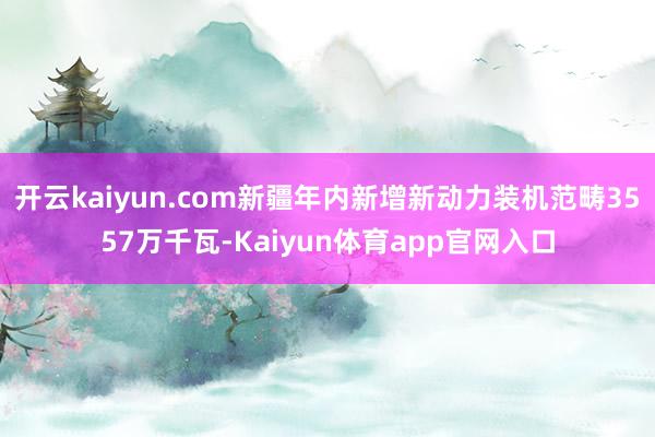 开云kaiyun.com新疆年内新增新动力装机范畴3557万千瓦-Kaiyun体育app官网入口