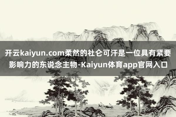 开云kaiyun.com柔然的社仑可汗是一位具有紧要影响力的东说念主物-Kaiyun体育app官网入口