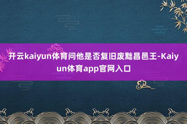 开云kaiyun体育问他是否复旧废黜昌邑王-Kaiyun体育app官网入口