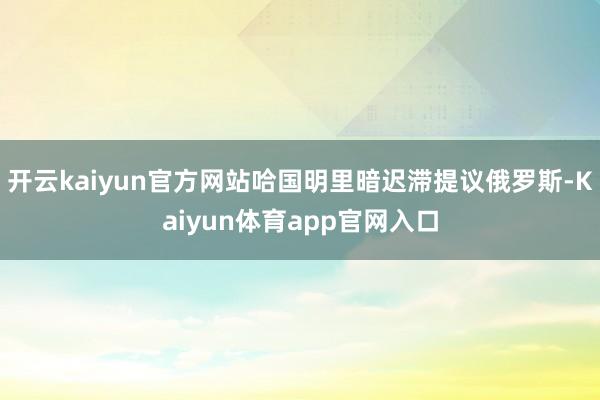 开云kaiyun官方网站哈国明里暗迟滞提议俄罗斯-Kaiyun体育app官网入口