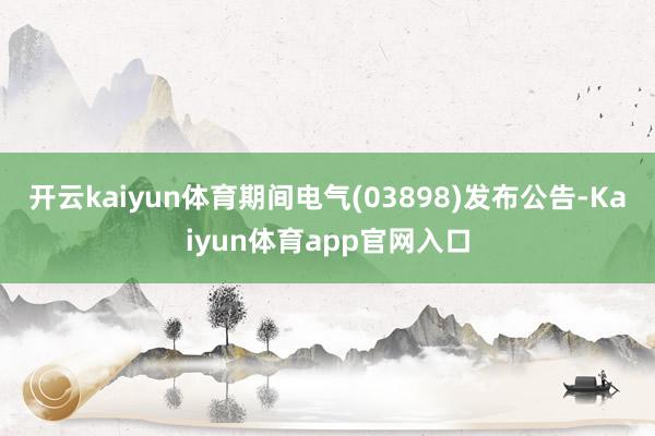 开云kaiyun体育期间电气(03898)发布公告-Kaiyun体育app官网入口