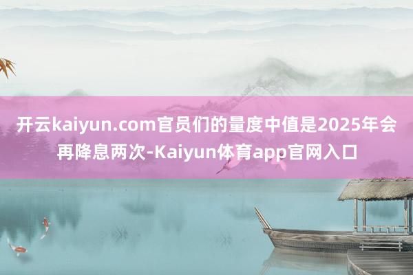 开云kaiyun.com官员们的量度中值是2025年会再降息两次-Kaiyun体育app官网入口