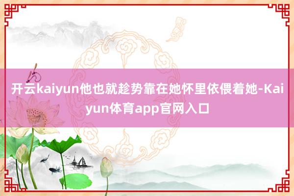 开云kaiyun他也就趁势靠在她怀里依偎着她-Kaiyun体育app官网入口