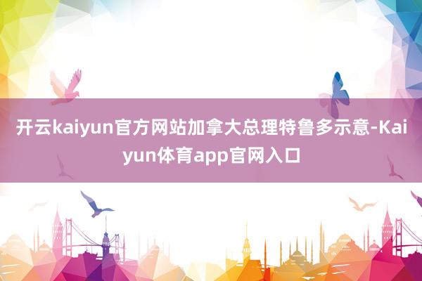 开云kaiyun官方网站加拿大总理特鲁多示意-Kaiyun体育app官网入口