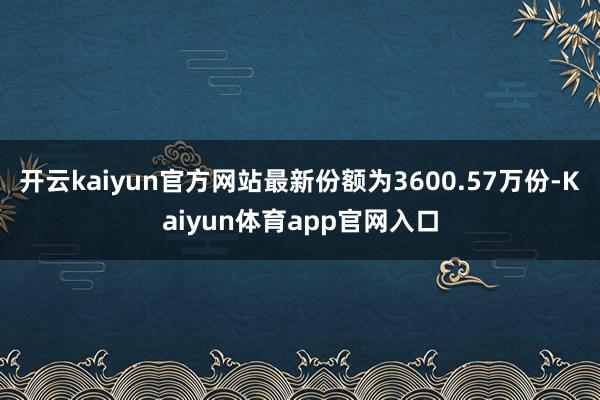 开云kaiyun官方网站最新份额为3600.57万份-Kaiyun体育app官网入口