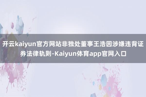 开云kaiyun官方网站非独处董事王浩因涉嫌违背证券法律轨则-Kaiyun体育app官网入口