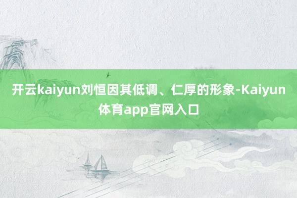 开云kaiyun刘恒因其低调、仁厚的形象-Kaiyun体育app官网入口