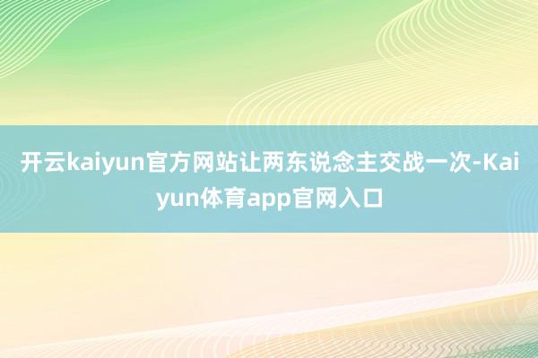 开云kaiyun官方网站让两东说念主交战一次-Kaiyun体育app官网入口