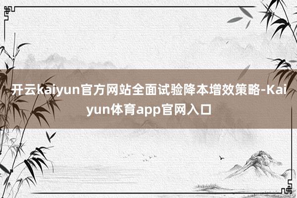 开云kaiyun官方网站全面试验降本增效策略-Kaiyun体育app官网入口