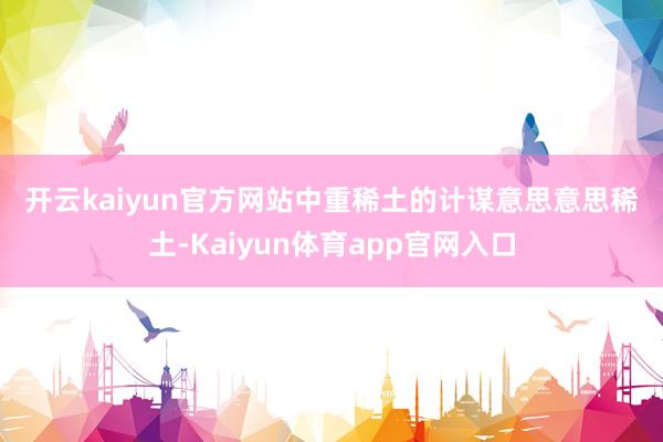 开云kaiyun官方网站　　中重稀土的计谋意思意思　　稀土-Kaiyun体育app官网入口