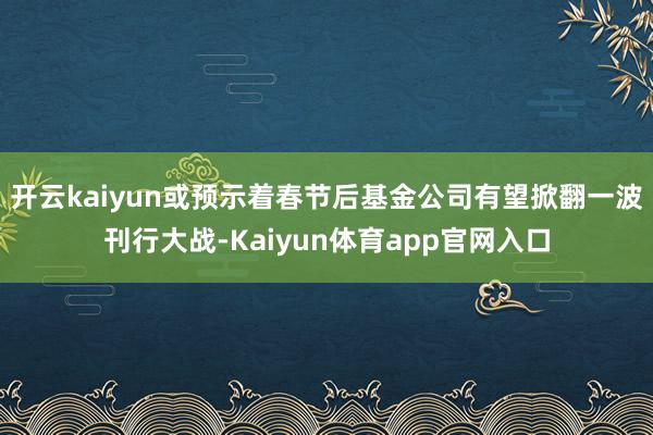 开云kaiyun或预示着春节后基金公司有望掀翻一波刊行大战-Kaiyun体育app官网入口