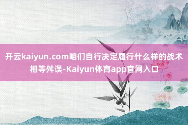 开云kaiyun.com咱们自行决定履行什么样的战术相等舛误-Kaiyun体育app官网入口