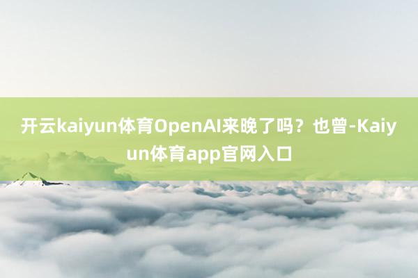 开云kaiyun体育OpenAI来晚了吗？　　也曾-Kaiyun体育app官网入口