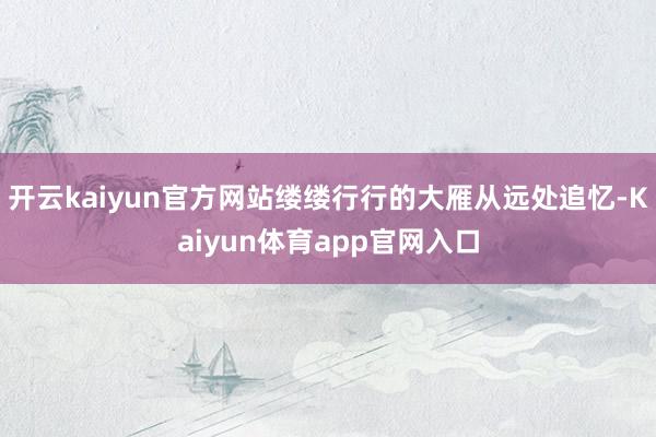 开云kaiyun官方网站缕缕行行的大雁从远处追忆-Kaiyun体育app官网入口