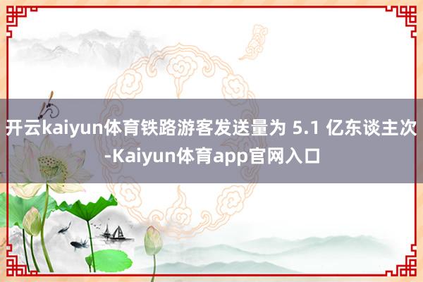 开云kaiyun体育铁路游客发送量为 5.1 亿东谈主次-Kaiyun体育app官网入口